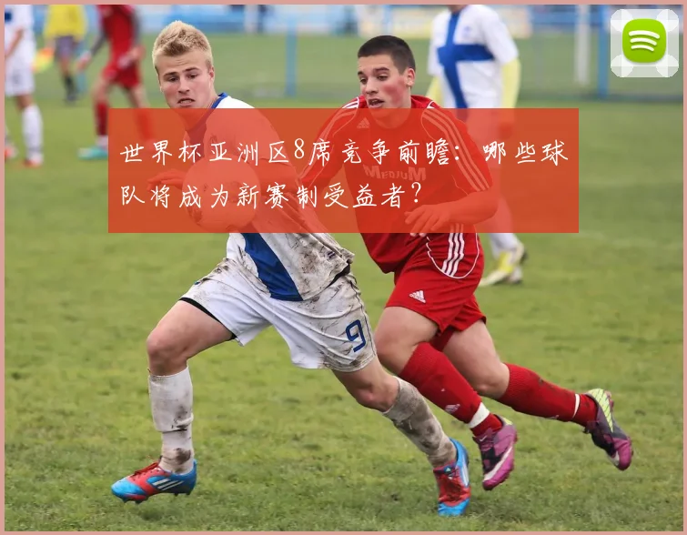 世界杯亚洲区8席竞争前瞻：哪些球队将成为新赛制受益者？
